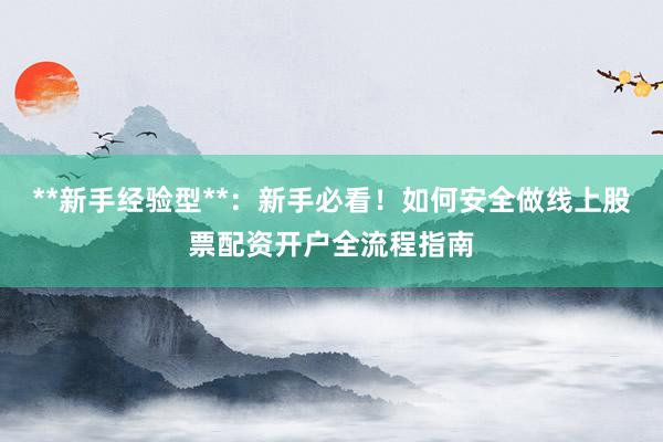 **新手经验型**：新手必看！如何安全做线上股票配资开户全流程指南