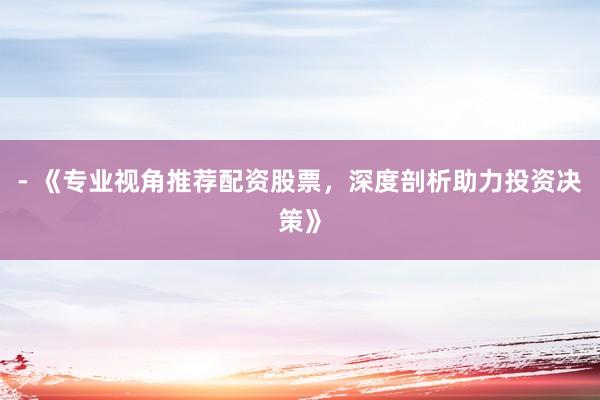 - 《专业视角推荐配资股票，深度剖析助力投资决策》