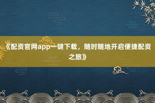 《配资官网app一键下载，随时随地开启便捷配资之旅》