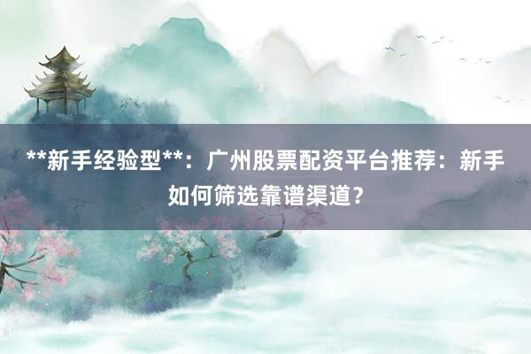 **新手经验型**：广州股票配资平台推荐：新手如何筛选靠谱渠道？