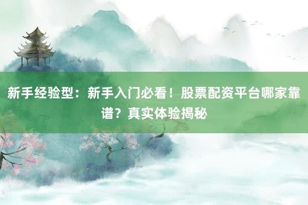 新手经验型：新手入门必看！股票配资平台哪家靠谱？真实体验揭秘