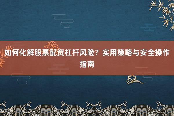 如何化解股票配资杠杆风险？实用策略与安全操作指南