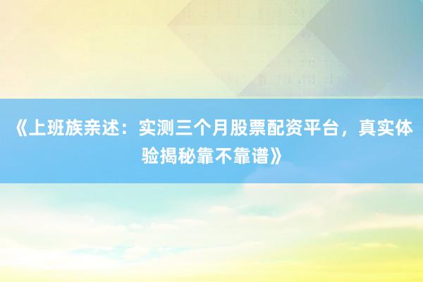 《上班族亲述：实测三个月股票配资平台，真实体验揭秘靠不靠谱》