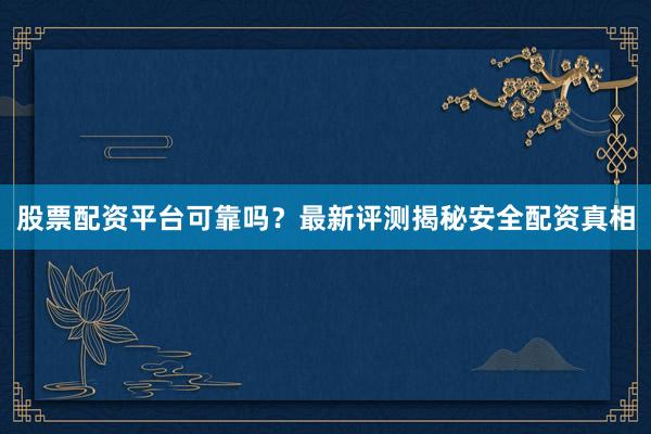 股票配资平台可靠吗？最新评测揭秘安全配资真相