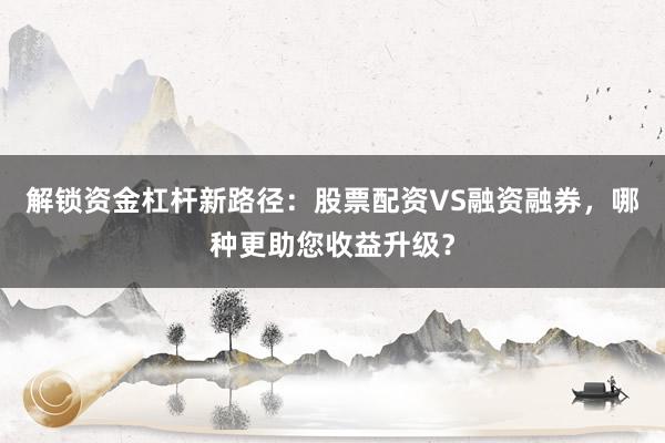 解锁资金杠杆新路径：股票配资VS融资融券，哪种更助您收益升级？