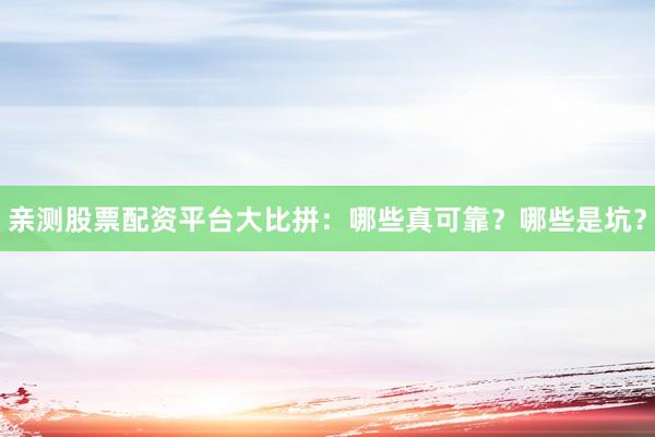 亲测股票配资平台大比拼：哪些真可靠？哪些是坑？