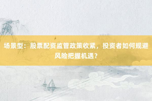 场景型：股票配资监管政策收紧，投资者如何规避风险把握机遇？