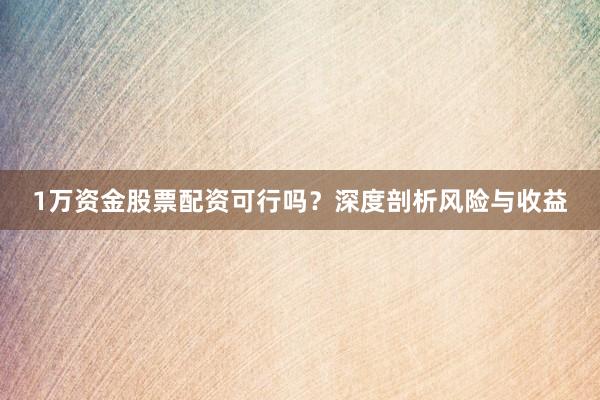 1万资金股票配资可行吗？深度剖析风险与收益