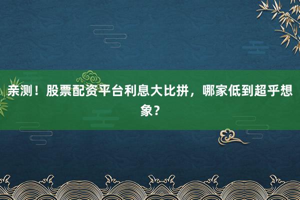 亲测！股票配资平台利息大比拼，哪家低到超乎想象？