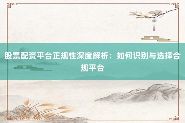 股票配资平台正规性深度解析：如何识别与选择合规平台