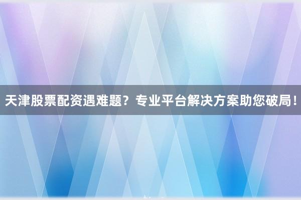天津股票配资遇难题？专业平台解决方案助您破局！