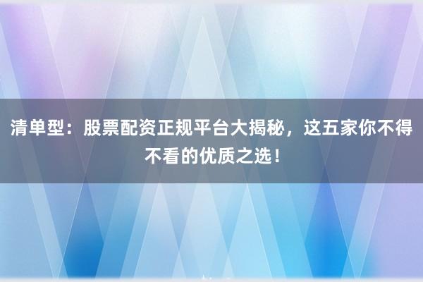 清单型：股票配资正规平台大揭秘，这五家你不得不看的优质之选！