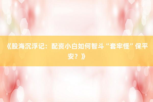 《股海沉浮记：配资小白如何智斗“套牢怪”保平安？》