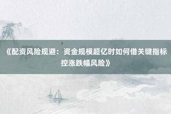 《配资风险规避：资金规模超亿时如何借关键指标控涨跌幅风险》