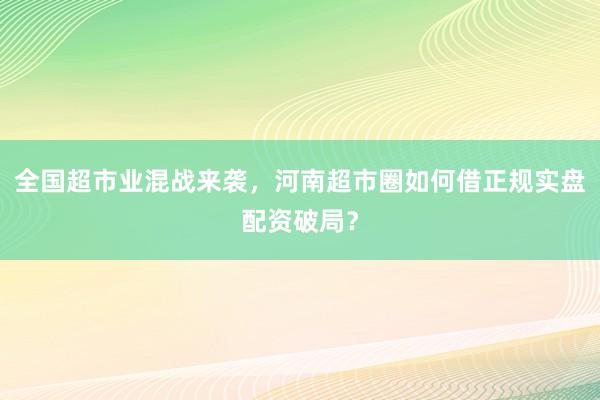全国超市业混战来袭，河南超市圈如何借正规实盘配资破局？