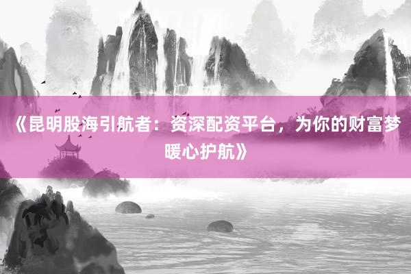 《昆明股海引航者：资深配资平台，为你的财富梦暖心护航》