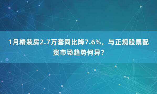 1月精装房2.7万套同比降7.6%，与正规股票配资市场趋势何异？
