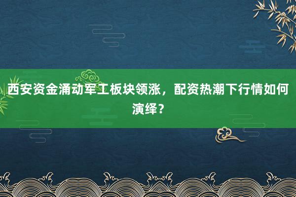西安资金涌动军工板块领涨，配资热潮下行情如何演绎？