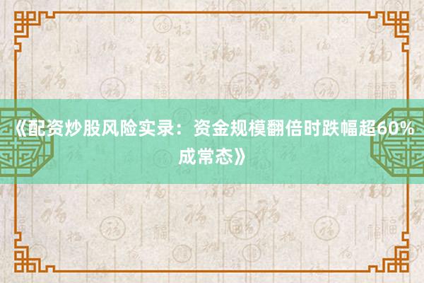 《配资炒股风险实录：资金规模翻倍时跌幅超60%成常态》