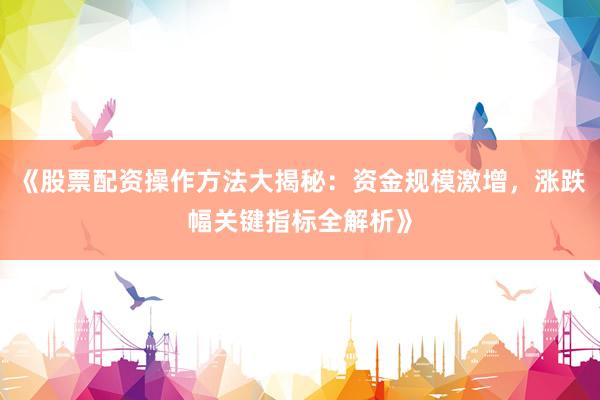 《股票配资操作方法大揭秘：资金规模激增，涨跌幅关键指标全解析》