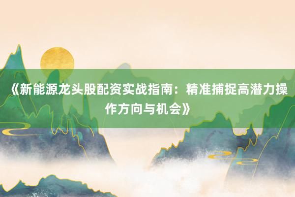 《新能源龙头股配资实战指南：精准捕捉高潜力操作方向与机会》