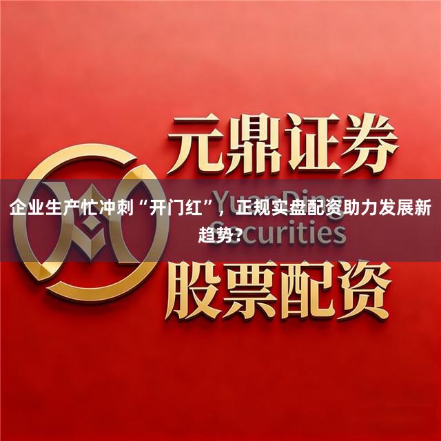 企业生产忙冲刺“开门红”，正规实盘配资助力发展新趋势？