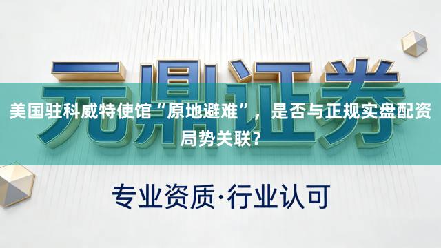 美国驻科威特使馆“原地避难”，是否与正规实盘配资局势关联？