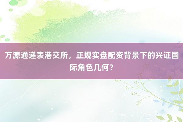 万源通递表港交所,正规实盘配资背景下的兴证国际角色几何?