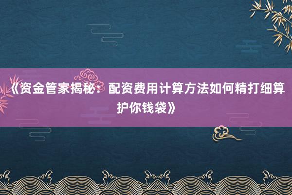 《资金管家揭秘：配资费用计算方法如何精打细算护你钱袋》