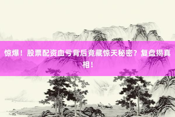 惊爆!股票配资血亏背后竟藏惊天秘密?复盘揭真相!