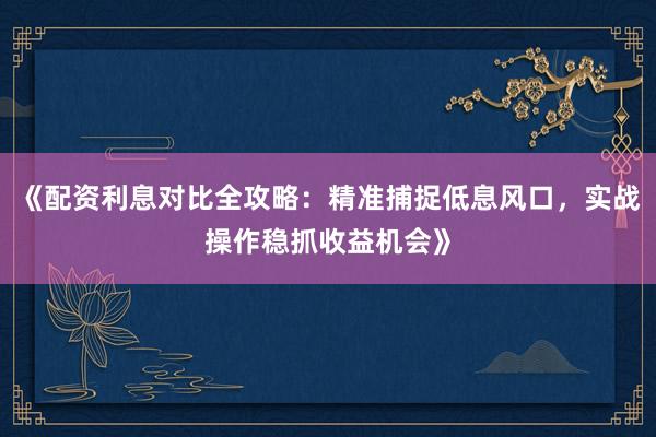 《配资利息对比全攻略：精准捕捉低息风口，实战操作稳抓收益机会》
