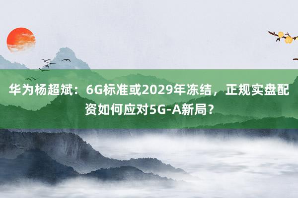 华为杨超斌：6G标准或2029年冻结，正规实盘配资如何应对5G-A新局？
