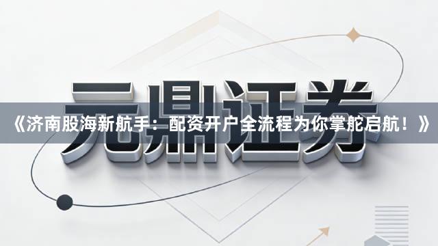 《济南股海新航手：配资开户全流程为你掌舵启航！》