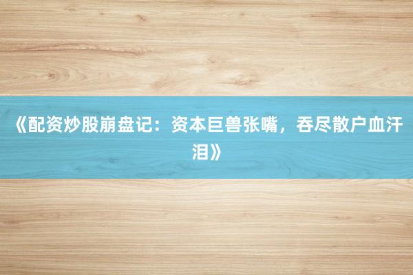 《配资炒股崩盘记：资本巨兽张嘴，吞尽散户血汗泪》