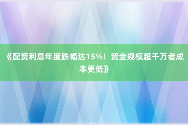 《配资利息年度跌幅达15%！资金规模超千万者成本更低》