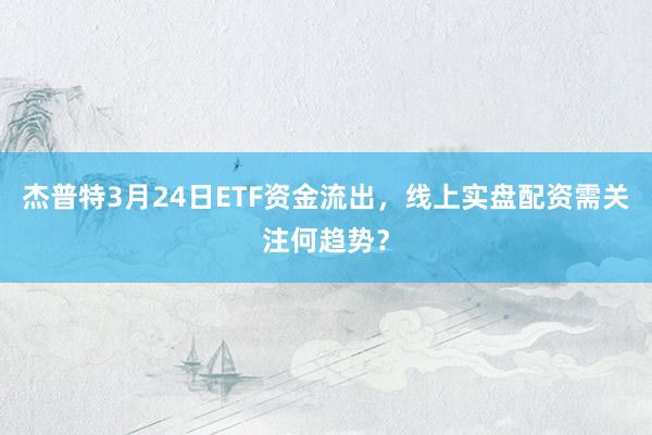杰普特3月24日ETF资金流出，线上实盘配资需关注何趋势？