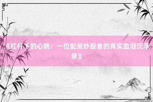 《杠杆下的心跳：一位配资炒股者的真实血泪沉浮录》