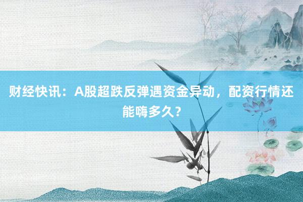 财经快讯：A股超跌反弹遇资金异动，配资行情还能嗨多久？