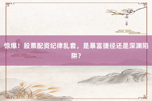 惊爆！股票配资纪律乱套，是暴富捷径还是深渊陷阱？