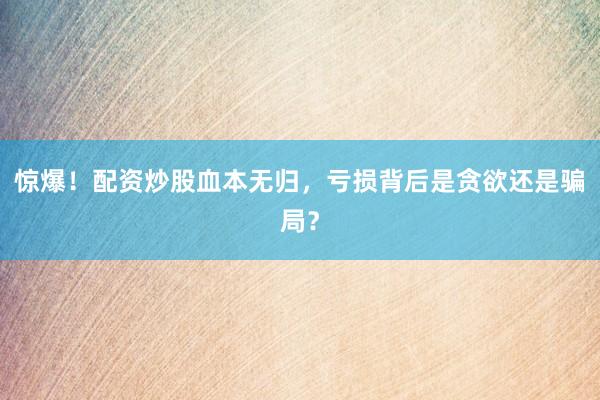 惊爆！配资炒股血本无归，亏损背后是贪欲还是骗局？