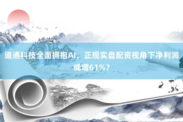 道通科技全面拥抱AI，正规实盘配资视角下净利润或增61%？
