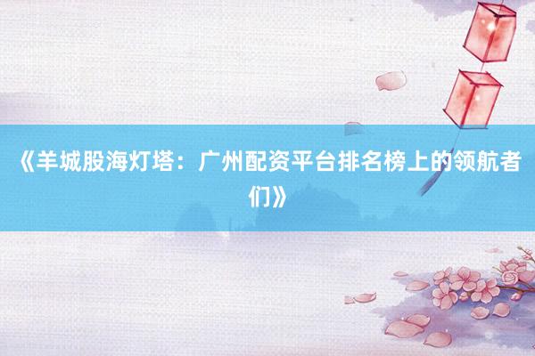 《羊城股海灯塔：广州配资平台排名榜上的领航者们》