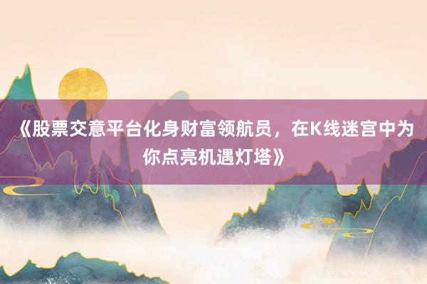 《股票交意平台化身财富领航员，在K线迷宫中为你点亮机遇灯塔》