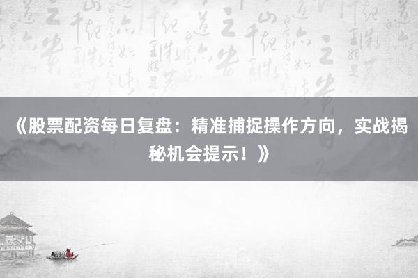 《股票配资每日复盘：精准捕捉操作方向，实战揭秘机会提示！》