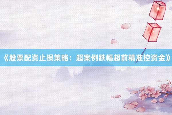 《股票配资止损策略：超案例跌幅超前精准控资金》