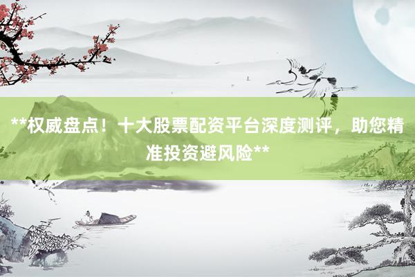 **权威盘点！十大股票配资平台深度测评，助您精准投资避风险**