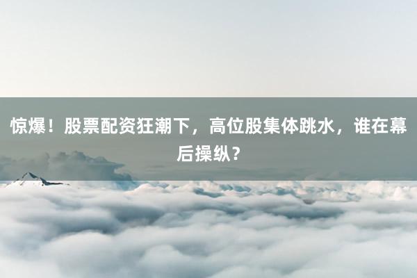 惊爆！股票配资狂潮下，高位股集体跳水，谁在幕后操纵？