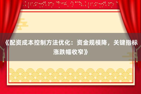 《配资成本控制方法优化：资金规模降，关键指标涨跌幅收窄》