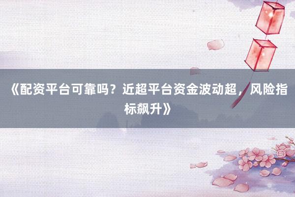 《配资平台可靠吗？近超平台资金波动超，风险指标飙升》