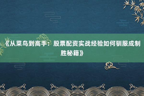 《从菜鸟到高手：股票配资实战经验如何驯服成制胜秘籍》